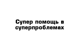 Супер помощь в суперпроблемах